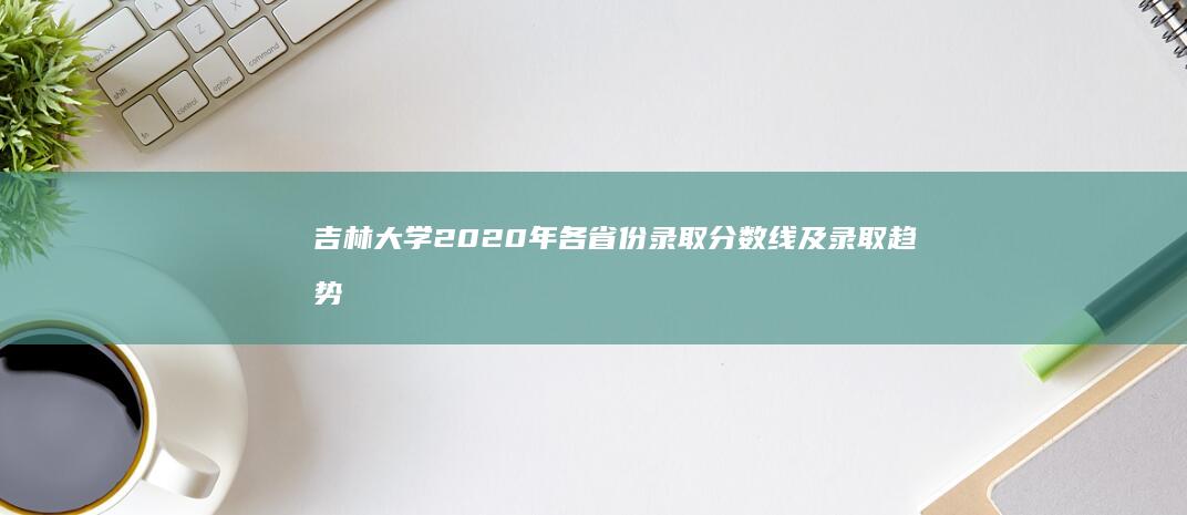 吉林大学2020年各省份录取分数线及录取趋势解析